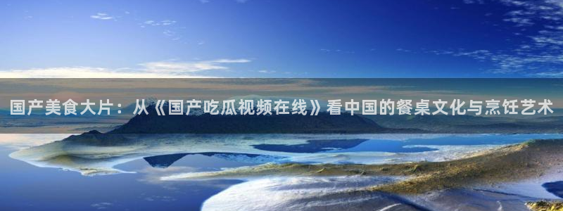 51吃瓜最新官网是多少:国产美食大片:从《国产吃瓜视频在线》看中国的餐桌文化与烹饪艺术