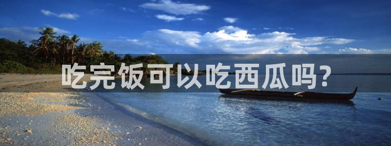 各种网红爆料吃瓜:吃完饭可以吃西瓜吗?